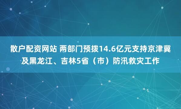 散户配资网站 两部门预拨14.6亿元支持京津冀及黑龙江、吉林5省（市）防汛救灾工作