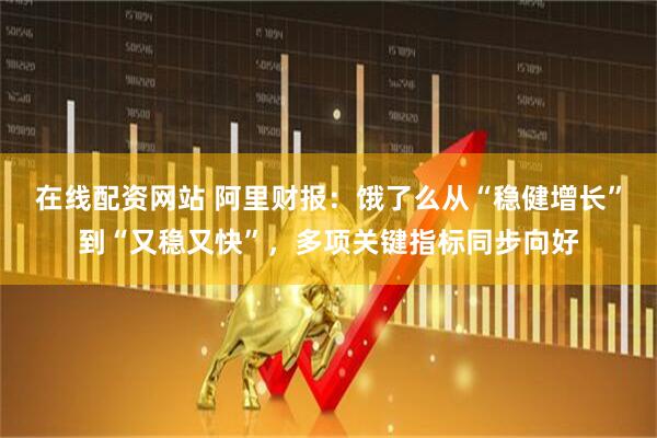 在线配资网站 阿里财报：饿了么从“稳健增长”到“又稳又快”，多项关键指标同步向好