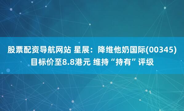 股票配资导航网站 星展：降维他奶国际(00345)目标价至8.8港元 维持“持有”评级