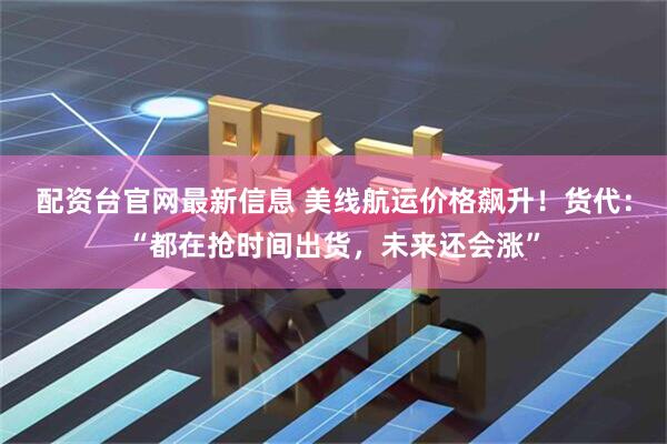 配资台官网最新信息 美线航运价格飙升！货代：“都在抢时间出货，未来还会涨”