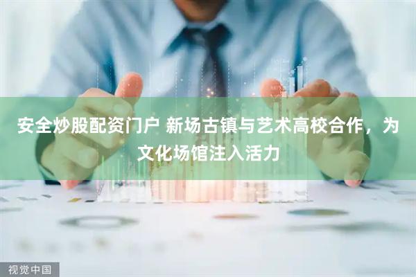 安全炒股配资门户 新场古镇与艺术高校合作，为文化场馆注入活力