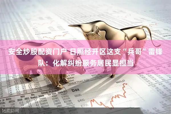 安全炒股配资门户 日照经开区这支“兵哥”雷锋队：化解纠纷服务居民显担当