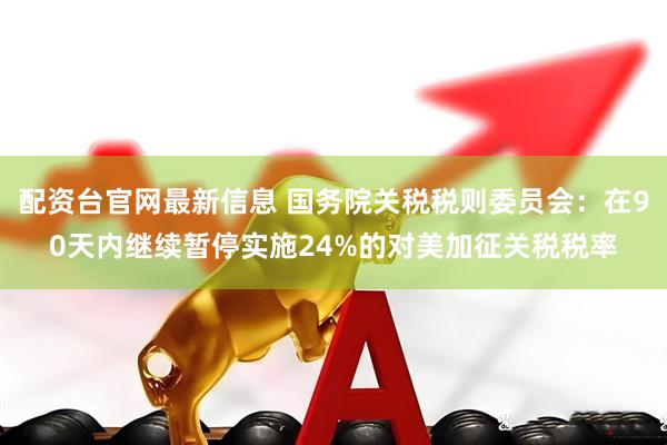 配资台官网最新信息 国务院关税税则委员会:在90天内继续暂停实施24%的对美加征关税税率