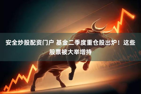 安全炒股配资门户 基金二季度重仓股出炉！这些股票被大举增持