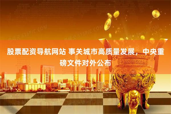 股票配资导航网站 事关城市高质量发展，中央重磅文件对外公布