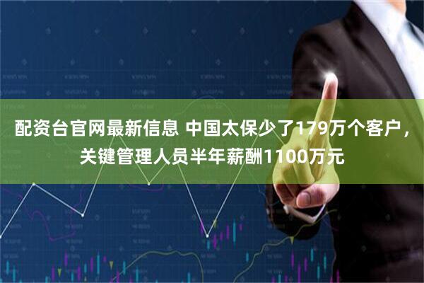 配资台官网最新信息 中国太保少了179万个客户,关键管理人员半年薪酬1100万元