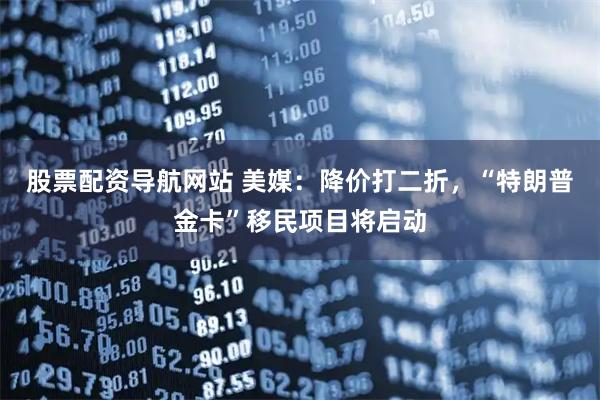 股票配资导航网站 美媒：降价打二折，“特朗普金卡”移民项目将启动