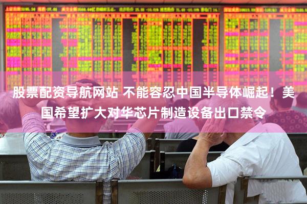 股票配资导航网站 不能容忍中国半导体崛起!美国希望扩大对华芯片制造设备出口禁令