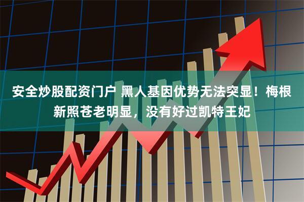 安全炒股配资门户 黑人基因优势无法突显!梅根新照苍老明显,没有好过凯特王妃