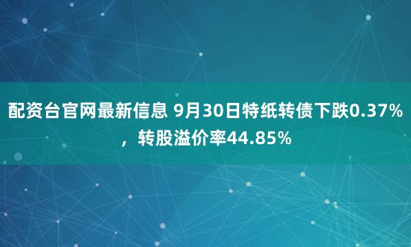配资台官网最新信息 9月30日特纸转债下跌0.37%,转股溢价率44.85%