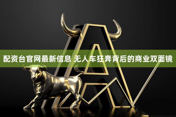 配资台官网最新信息 无人车狂奔背后的商业双面镜