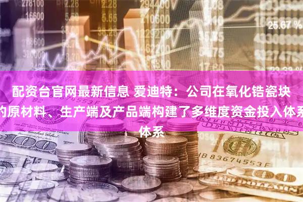 配资台官网最新信息 爱迪特：公司在氧化锆瓷块的原材料、生产端及产品端构建了多维度资金投入体系