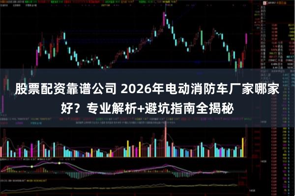 股票配资靠谱公司 2026年电动消防车厂家哪家好？专业解析+避坑指南全揭秘