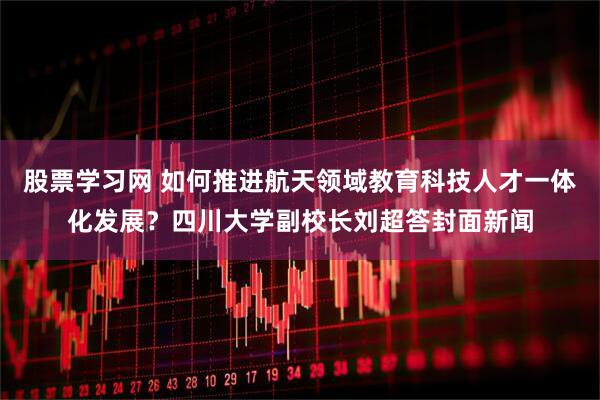 股票学习网 如何推进航天领域教育科技人才一体化发展？四川大学副校长刘超答封面新闻