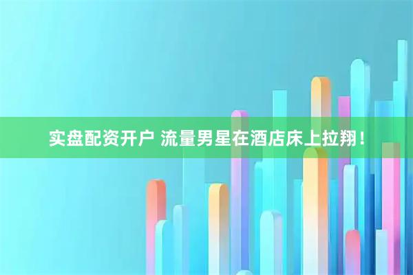 实盘配资开户 流量男星在酒店床上拉翔！