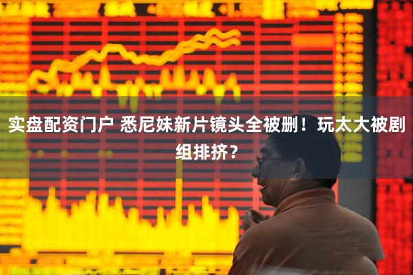 实盘配资门户 悉尼妹新片镜头全被删！玩太大被剧组排挤？