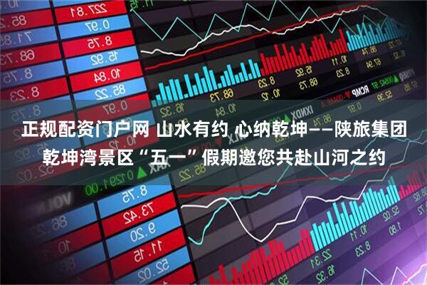正规配资门户网 山水有约 心纳乾坤——陕旅集团乾坤湾景区“五一”假期邀您共赴山河之约