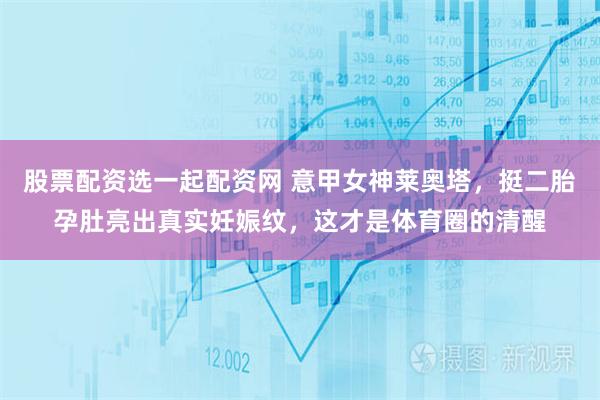 股票配资选一起配资网 意甲女神莱奥塔，挺二胎孕肚亮出真实妊娠纹，这才是体育圈的清醒