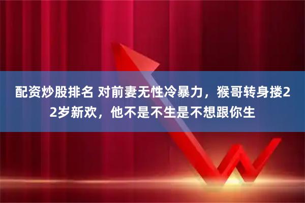 配资炒股排名 对前妻无性冷暴力，猴哥转身搂22岁新欢，他不是不生是不想跟你生