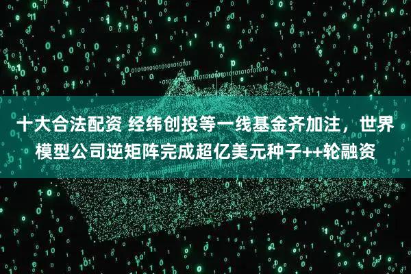十大合法配资 经纬创投等一线基金齐加注，世界模型公司逆矩阵完成超亿美元种子++轮融资
