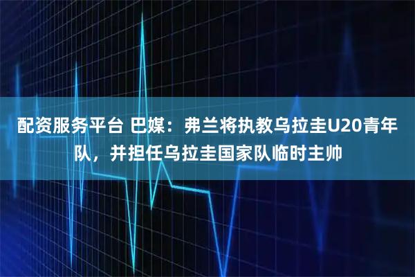 配资服务平台 巴媒：弗兰将执教乌拉圭U20青年队，并担任乌拉圭国家队临时主帅