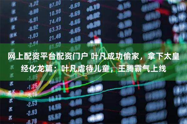 网上配资平台配资门户 叶凡成功偷家，拿下太皇经化龙篇；叶凡虐待儿童，王腾霸气上线
