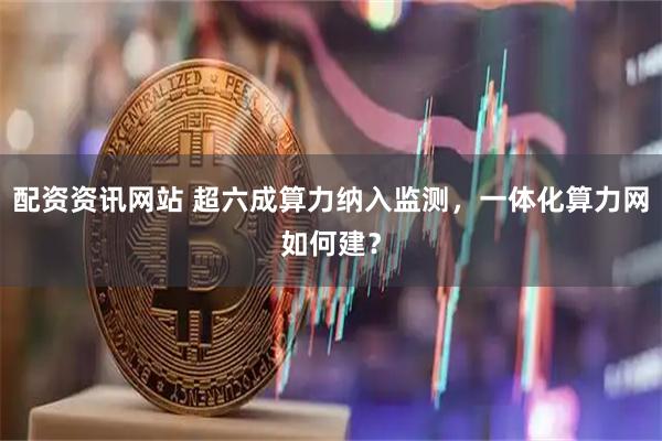 配资资讯网站 超六成算力纳入监测，一体化算力网如何建？