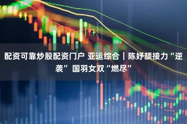配资可靠炒股配资门户 亚运综合｜陈妤颉接力“逆袭” 国羽女双“燃尽”